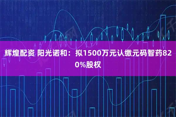 辉煌配资 阳光诺和：拟1500万元认缴元码智药820%股权