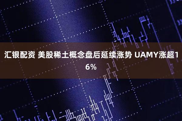 汇银配资 美股稀土概念盘后延续涨势 UAMY涨超16%