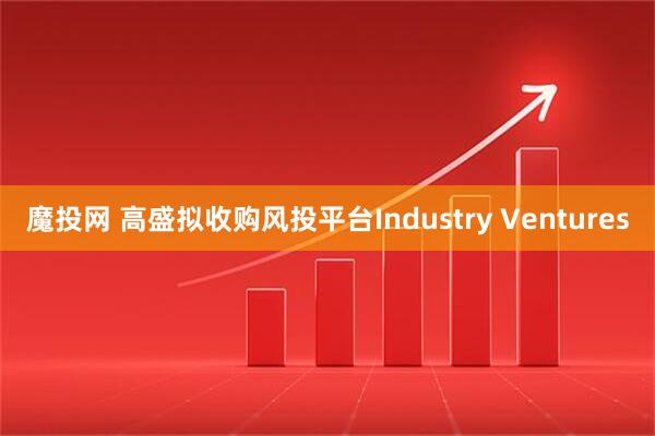 魔投网 高盛拟收购风投平台Industry Ventures