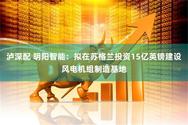 泸深配 明阳智能：拟在苏格兰投资15亿英镑建设风电机组制造基地