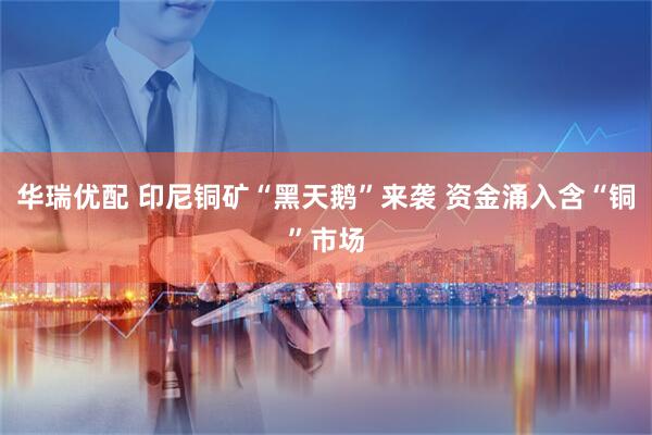 华瑞优配 印尼铜矿“黑天鹅”来袭 资金涌入含“铜”市场