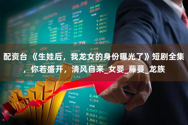配资台 《生娃后,我龙女的身份曝光了》短剧全集,你若盛开,清风自来_女婴_藤蔓_龙族