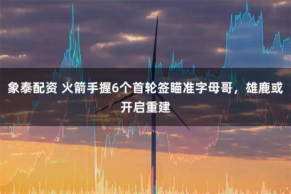 象泰配资 火箭手握6个首轮签瞄准字母哥,雄鹿或开启重建