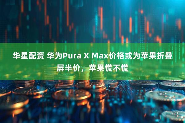 华星配资 华为Pura X Max价格或为苹果折叠屏半价,苹果慌不慌