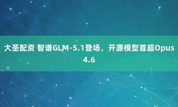 大圣配资 智谱GLM-5.1登场,开源模型首超Opus4.6