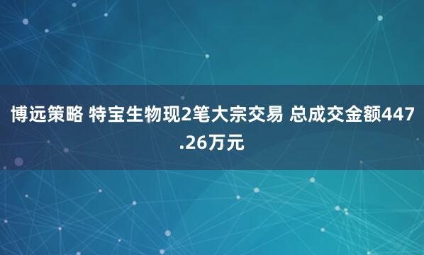 博远策略 特宝生物现2笔大宗交易 总成交金额447.26万元