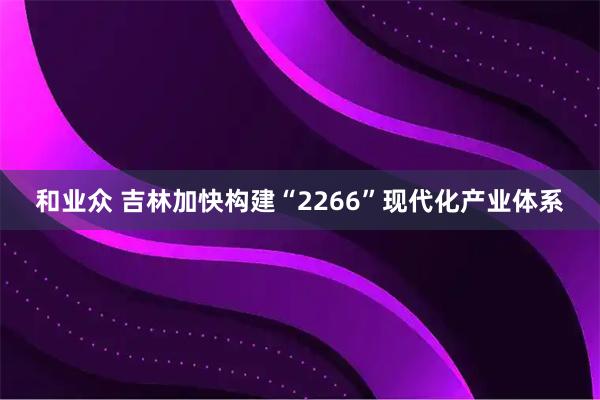 和业众 吉林加快构建“2266”现代化产业体系
