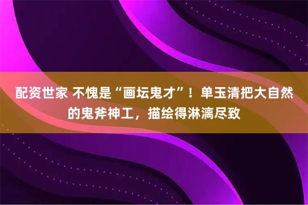 配资世家 不愧是“画坛鬼才”！单玉清把大自然的鬼斧神工，描绘得淋漓尽致