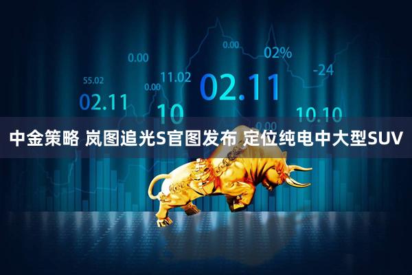 中金策略 岚图追光S官图发布 定位纯电中大型SUV