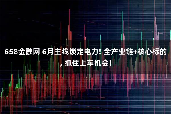 658金融网 6月主线锁定电力! 全产业链+核心标的, 抓住上车机会!