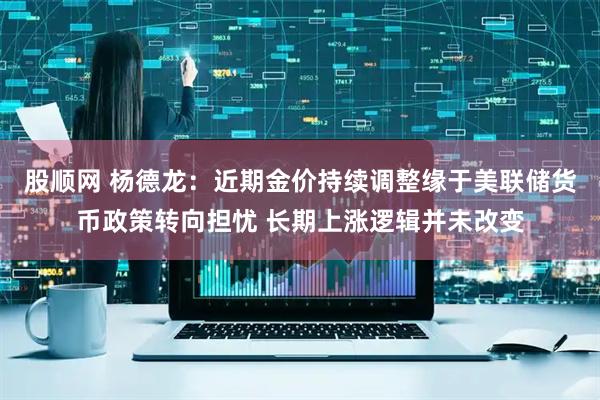 股顺网 杨德龙：近期金价持续调整缘于美联储货币政策转向担忧 长期上涨逻辑并未改变