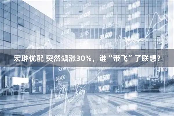 宏琳优配 突然飙涨30%，谁“带飞”了联想？