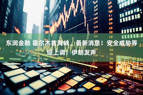 东润金融 霍尔木兹海峡，最新消息！安全威胁等级上调！伊朗发声