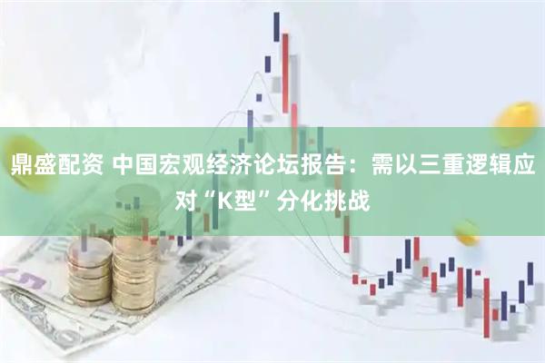鼎盛配资 中国宏观经济论坛报告：需以三重逻辑应对“K型”分化挑战