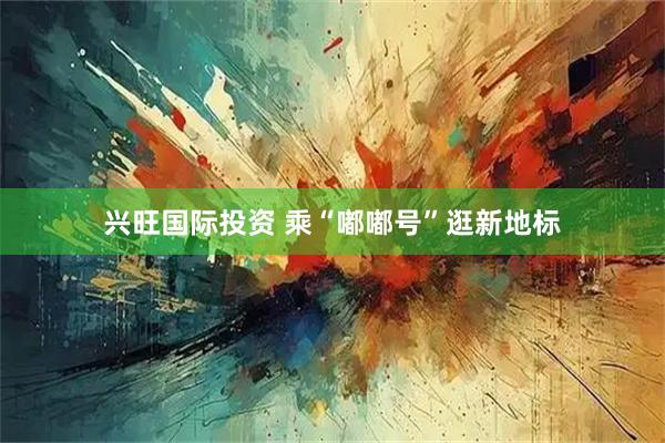 兴旺国际投资 乘“嘟嘟号”逛新地标