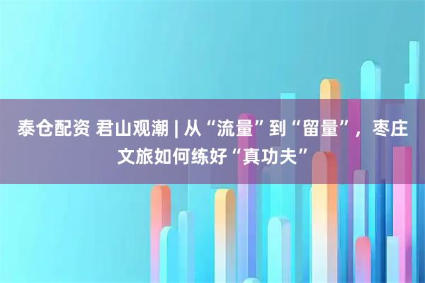 泰仓配资 君山观潮 | 从“流量”到“留量”，枣庄文旅如何练好“真功夫”