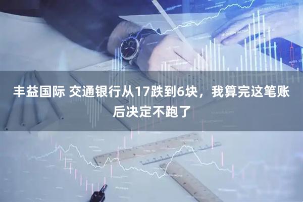 丰益国际 交通银行从17跌到6块，我算完这笔账后决定不跑了