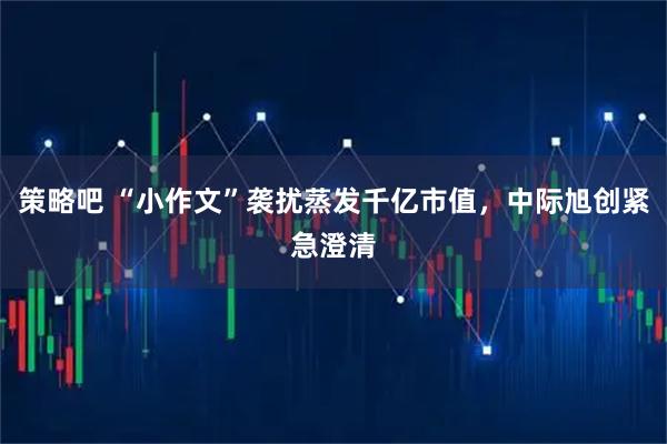 策略吧 “小作文”袭扰蒸发千亿市值，中际旭创紧急澄清