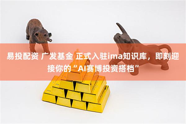 易投配资 广发基金 正式入驻ima知识库，即刻迎接你的“AI赛博投资搭档”