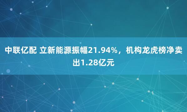 中联亿配 立新能源振幅21.94%，机构龙虎榜净卖出1.28亿元