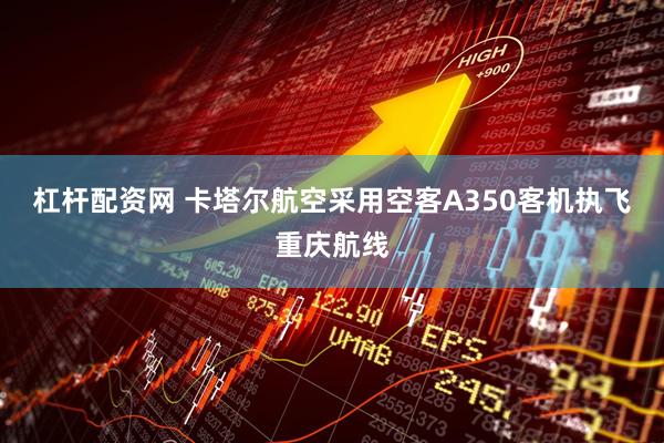 杠杆配资网 卡塔尔航空采用空客A350客机执飞重庆航线