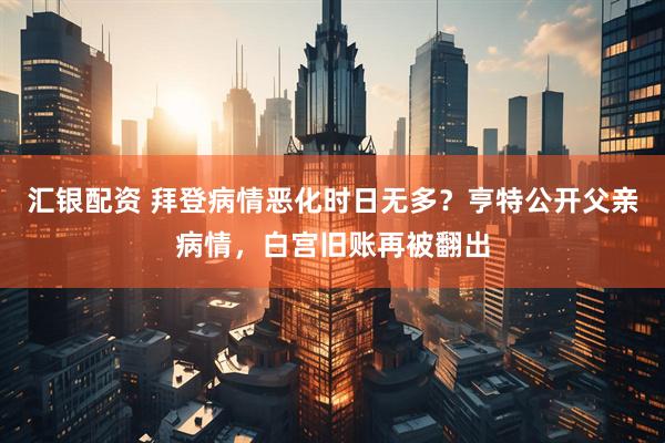 汇银配资 拜登病情恶化时日无多？亨特公开父亲病情，白宫旧账再被翻出