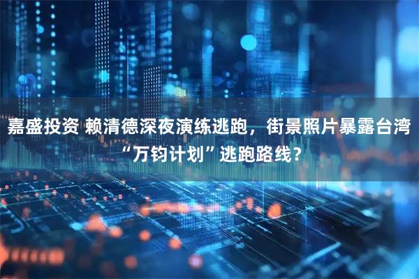 嘉盛投资 赖清德深夜演练逃跑，街景照片暴露台湾“万钧计划”逃跑路线？
