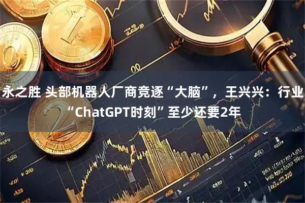 永之胜 头部机器人厂商竞逐“大脑”，王兴兴：行业“ChatGPT时刻”至少还要2年