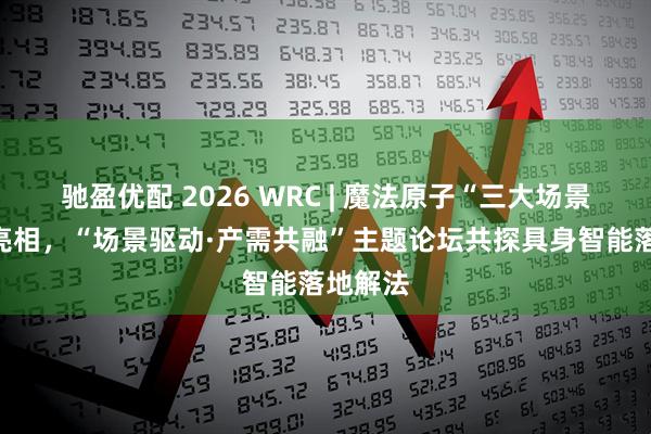 驰盈优配 2026 WRC | 魔法原子“三大场景”全景亮相，“场景驱动·产需共融”主题论坛共探具身智能落地解法