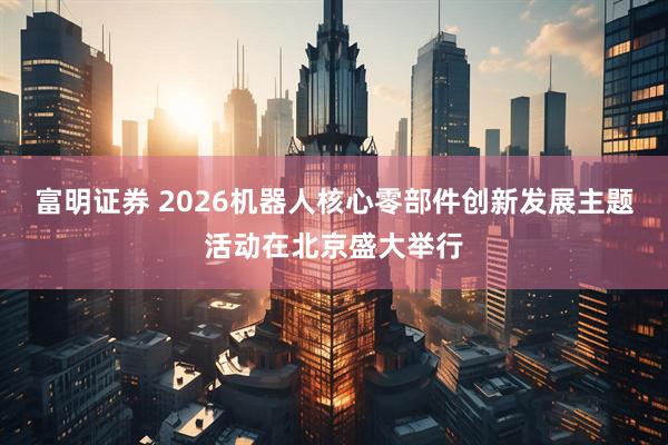 富明证券 2026机器人核心零部件创新发展主题活动在北京盛大举行